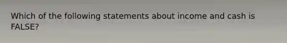 Which of the following statements about income and cash is FALSE?