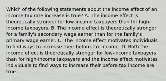 Which of the following statements about the income effect of an income tax rate increase is true? A. The income effect is theoretically stronger for low-income taxpayers than for high-income taxpayers. B. The income effect is theoretically stronger for a family's secondary wage earner than for the family's primary wage earner. C. The income effect motivates individuals to find ways to increase their before-tax income. D. Both the income effect is theoretically stronger for low-income taxpayers than for high-income taxpayers and the income effect motivates individuals to find ways to increase their before-tax income are true.