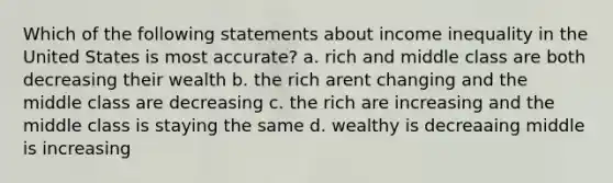 Which of the following statements about income inequality in the United States is most accurate? a. rich and middle class are both decreasing their wealth b. the rich arent changing and the middle class are decreasing c. the rich are increasing and the middle class is staying the same d. wealthy is decreaaing middle is increasing