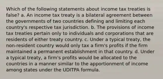 Which of the following statements about income tax treaties is false? a. An income tax treaty is a bilateral agreement between the governments of two countries defining and limiting each country's respective tax jurisdiction. b. The provisions of income tax treaties pertain only to individuals and corporations that are residents of either treaty country. c. Under a typical treaty, the non-resident country would only tax a firm's profits if the firm maintained a permanent establishment in that country. d. Under a typical treaty, a firm's profits would be allocated to the countries in a manner similar to the apportionment of income among states under the UDITPA formula.