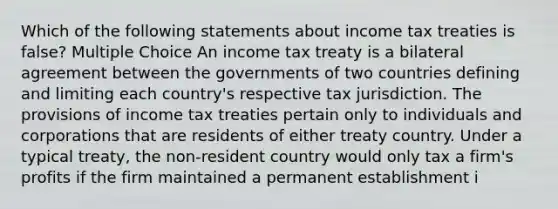 Which of the following statements about income tax treaties is false? Multiple Choice An income tax treaty is a bilateral agreement between the governments of two countries defining and limiting each country's respective tax jurisdiction. The provisions of income tax treaties pertain only to individuals and corporations that are residents of either treaty country. Under a typical treaty, the non-resident country would only tax a firm's profits if the firm maintained a permanent establishment i