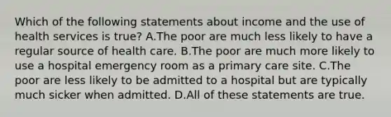 Which of the following statements about income and the use of health services is true? A.The poor are much less likely to have a regular source of health care. B.The poor are much more likely to use a hospital emergency room as a primary care site. C.The poor are less likely to be admitted to a hospital but are typically much sicker when admitted. D.All of these statements are true.