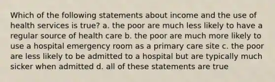 Which of the following statements about income and the use of health services is true? a. the poor are much less likely to have a regular source of health care b. the poor are much more likely to use a hospital emergency room as a primary care site c. the poor are less likely to be admitted to a hospital but are typically much sicker when admitted d. all of these statements are true