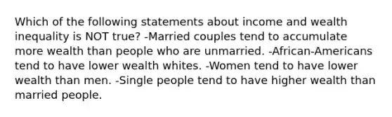 Which of the following statements about income and wealth inequality is NOT true? -Married couples tend to accumulate more wealth than people who are unmarried. -African-Americans tend to have lower wealth whites. -Women tend to have lower wealth than men. -Single people tend to have higher wealth than married people.