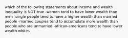 which of the following statements about income and wealth inequality is NOT true -women tend to have lower wealth than men -single people tend to have a higher wealth than married people -married couples tend to accumulate more wealth than people who are unmarried -african-americans tend to have lower wealth whites