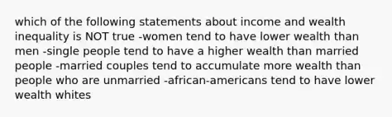 which of the following statements about income and wealth inequality is NOT true -women tend to have lower wealth than men -single people tend to have a higher wealth than married people -married couples tend to accumulate more wealth than people who are unmarried -african-americans tend to have lower wealth whites