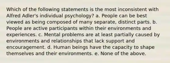 Which of the following statements is the most inconsistent with Alfred Adler's individual psychology? a. People can be best viewed as being composed of many separate, distinct parts. b. People are active participants within their environments and experiences. c. Mental problems are at least partially caused by environments and relationships that lack support and encouragement. d. Human beings have the capacity to shape themselves and their environments. e. None of the above.