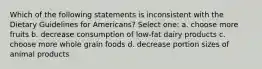 Which of the following statements is inconsistent with the Dietary Guidelines for Americans? Select one: a. choose more fruits b. decrease consumption of low-fat dairy products c. choose more whole grain foods d. decrease portion sizes of animal products