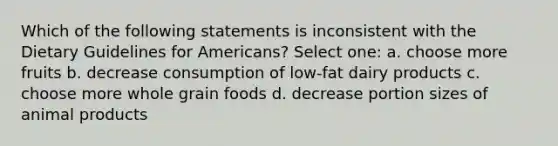 Which of the following statements is inconsistent with the Dietary Guidelines for Americans? Select one: a. choose more fruits b. decrease consumption of low-fat dairy products c. choose more whole grain foods d. decrease portion sizes of animal products