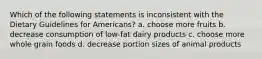 Which of the following statements is inconsistent with the Dietary Guidelines for Americans? a. choose more fruits b. decrease consumption of low-fat dairy products c. choose more whole grain foods d. decrease portion sizes of animal products