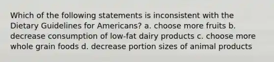 Which of the following statements is inconsistent with the Dietary Guidelines for Americans? a. choose more fruits b. decrease consumption of low-fat dairy products c. choose more whole grain foods d. decrease portion sizes of animal products