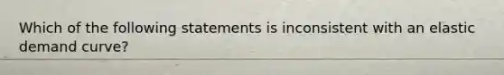 Which of the following statements is inconsistent with an elastic demand curve?