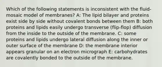 Which of the following statements is inconsistent with the fluid-mosaic model of membranes? A: The lipid bilayer and proteins exist side by side without covalent bonds between them B: both proteins and lipids easily undergo transverse (flip-flop) diffusion from the inside to the outside of the membrane. C: some proteins and lipids undergo lateral diffusion along the inner or outer surface of the membrane D: the membrane interior appears granular on an electron micrograph E: carbohydrates are covalently bonded to the outside of the membrane.