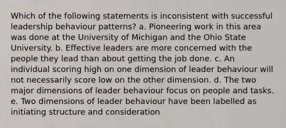 Which of the following statements is inconsistent with successful leadership behaviour patterns? a. Pioneering work in this area was done at the University of Michigan and the Ohio State University. b. Effective leaders are more concerned with the people they lead than about getting the job done. c. An individual scoring high on one dimension of leader behaviour will not necessarily score low on the other dimension. d. The two major dimensions of leader behaviour focus on people and tasks. e. Two dimensions of leader behaviour have been labelled as initiating structure and consideration