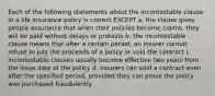 Each of the following statements about the incontestable clause in a life insurance policy is correct EXCEPT a. the clause gives people assurance that when their policies become claims, they will be paid without delays or protests b. the incontestable clause means that after a certain period, an insurer cannot refuse to pay the proceeds of a policy or void the contract c. incontestable clauses usually become effective two years from the issue date of the policy d. insurers can void a contract even after the specified period, provided they can prove the policy was purchased fraudulently