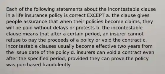 Each of the following statements about the incontestable clause in a life insurance policy is correct EXCEPT a. the clause gives people assurance that when their policies become claims, they will be paid without delays or protests b. the incontestable clause means that after a certain period, an insurer cannot refuse to pay the proceeds of a policy or void the contract c. incontestable clauses usually become effective two years from the issue date of the policy d. insurers can void a contract even after the specified period, provided they can prove the policy was purchased fraudulently