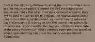 Each of the following statements about the incontestable clause in a life insurance policy is correct EXCEPT the clause gives people assurance that when their policies become claims, they will be paid without delays or protests the incontestable clause means that after a certain period, an insurer cannot refuse to pay the proceeds of a policy or void the contract incontestable clauses usually become effective two years from the issue date of the policy insurers can void a contract even after the specified period, provided they can prove the policy was purchased fraudulently