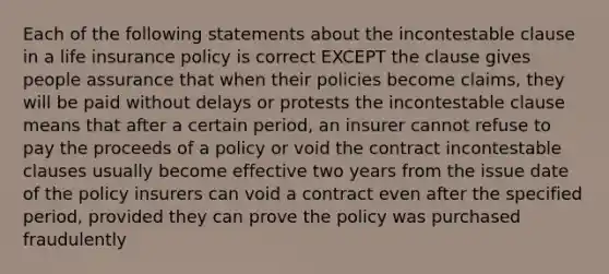 Each of the following statements about the incontestable clause in a life insurance policy is correct EXCEPT the clause gives people assurance that when their policies become claims, they will be paid without delays or protests the incontestable clause means that after a certain period, an insurer cannot refuse to pay the proceeds of a policy or void the contract incontestable clauses usually become effective two years from the issue date of the policy insurers can void a contract even after the specified period, provided they can prove the policy was purchased fraudulently