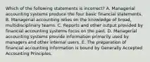 Which of the following statements is​ incorrect? A. Managerial accounting systems produce the four basic financial statements. B. Managerial accounting relies on the knowledge of​ broad, multidisciplinary teams. C. Reports and other output provided by financial accounting systems focus on the past. D. Managerial accounting systems provide information primarily used by managers and other internal users. E. The preparation of financial accounting information is bound by Generally Accepted Accounting Principles.