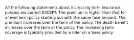 All the following statements about increasing term insurance policies are correct EXCEPT: The premium is higher than that for a level term policy starting out with the same face amount. The premium increases over the term of the policy. The death benefit increases over the term of the policy. The increasing term coverage is typically provided by a rider on a base policy.