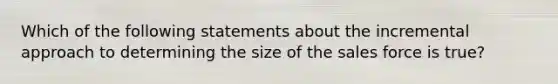 Which of the following statements about the incremental approach to determining the size of the sales force is true?