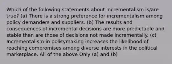 Which of the following statements about incrementalism is/are true? (a) There is a strong preference for incrementalism among policy demanders and suppliers. (b) The results and consequences of incremental decisions are more predictable and stable than are those of decisions not made incrementally. (c) Incrementalism in policymaking increases the likelihood of reaching compromises among diverse interests in the political marketplace. All of the above Only (a) and (b)