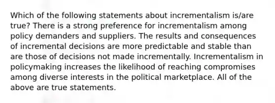 Which of the following statements about incrementalism is/are true? There is a strong preference for incrementalism among policy demanders and suppliers. The results and consequences of incremental decisions are more predictable and stable than are those of decisions not made incrementally. Incrementalism in policymaking increases the likelihood of reaching compromises among diverse interests in the political marketplace. All of the above are true statements.