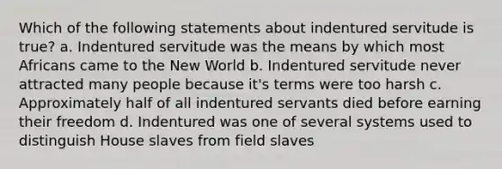 Which of the following statements about indentured servitude is true? a. Indentured servitude was the means by which most Africans came to the New World b. Indentured servitude never attracted many people because it's terms were too harsh c. Approximately half of all indentured servants died before earning their freedom d. Indentured was one of several systems used to distinguish House slaves from field slaves