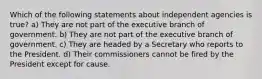 Which of the following statements about independent agencies is true? a) They are not part of the executive branch of government. b) They are not part of the executive branch of government. c) They are headed by a Secretary who reports to the President. d) Their commissioners cannot be fired by the President except for cause.