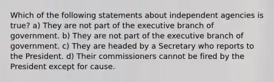 Which of the following statements about independent agencies is true? a) They are not part of <a href='https://www.questionai.com/knowledge/kBllUhZHhd-the-executive-branch' class='anchor-knowledge'>the executive branch</a> of government. b) They are not part of the executive branch of government. c) They are headed by a Secretary who reports to the President. d) Their commissioners cannot be fired by the President except for cause.