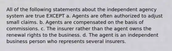 All of the following statements about the independent agency system are true EXCEPT a. Agents are often authorized to adjust small claims. b. Agents are compensated on the basis of commissions. c. The insurer rather than the agent owns the renewal rights to the business. d. The agent is an independent business person who represents several insurers.