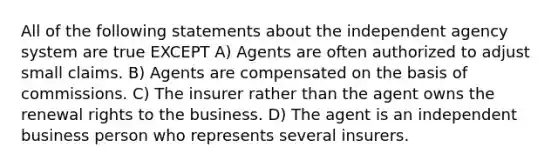 All of the following statements about the independent agency system are true EXCEPT A) Agents are often authorized to adjust small claims. B) Agents are compensated on the basis of commissions. C) The insurer rather than the agent owns the renewal rights to the business. D) The agent is an independent business person who represents several insurers.