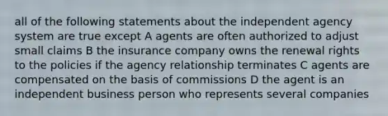 all of the following statements about the independent agency system are true except A agents are often authorized to adjust small claims B the insurance company owns the renewal rights to the policies if the agency relationship terminates C agents are compensated on the basis of commissions D the agent is an independent business person who represents several companies