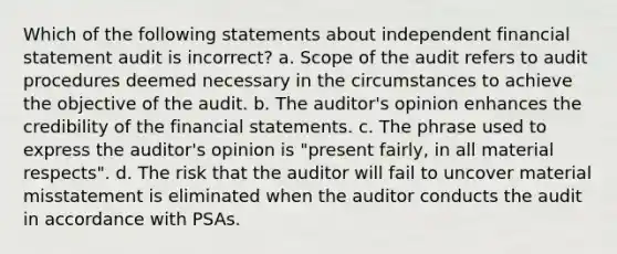 Which of the following statements about independent financial statement audit is incorrect? a. Scope of the audit refers to audit procedures deemed necessary in the circumstances to achieve the objective of the audit. b. The auditor's opinion enhances the credibility of the financial statements. c. The phrase used to express the auditor's opinion is "present fairly, in all material respects". d. The risk that the auditor will fail to uncover material misstatement is eliminated when the auditor conducts the audit in accordance with PSAs.