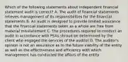 Which of the following statements about independent financial statement audit is correct? A. The audit of financial statements relieves management of its responsibilities for the financial statements B. An audit is designed to provide limited assurance that the financial statements taken as a whole are free from material misstatement C. The procedures required to conduct an audit in accordance with PSAs shroud be determined by the client who engaged the services of the auditor D. The auditor's opinion is not an assurance as to the future viability of the entity as well as the effectiveness and efficiency with which management has conducted the affairs of the entity