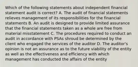 Which of the following statements about independent financial statement audit is correct? A. The audit of financial statements relieves management of its responsibilities for the financial statements B. An audit is designed to provide limited assurance that the financial statements taken as a whole are free from material misstatement C. The procedures required to conduct an audit in accordance with PSAs shroud be determined by the client who engaged the services of the auditor D. The auditor's opinion is not an assurance as to the future viability of the entity as well as the effectiveness and efficiency with which management has conducted the affairs of the entity