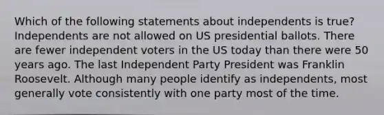 Which of the following statements about independents is true? Independents are not allowed on US presidential ballots. There are fewer independent voters in the US today than there were 50 years ago. The last Independent Party President was Franklin Roosevelt. Although many people identify as independents, most generally vote consistently with one party most of the time.