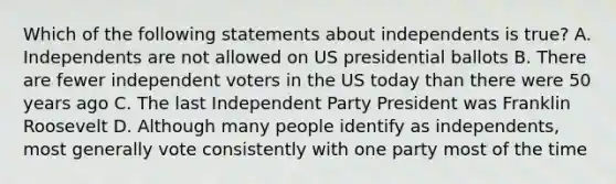 Which of the following statements about independents is true? A. Independents are not allowed on US presidential ballots B. There are fewer independent voters in the US today than there were 50 years ago C. The last Independent Party President was Franklin Roosevelt D. Although many people identify as independents, most generally vote consistently with one party most of the time