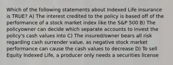 Which of the following statements about Indexed Life insurance is TRUE? A) The interest credited to the policy is based off of the performance of a stock market index like the S&P 500 B) The policyowner can decide which separate accounts to invest the policy's cash values into C) The insured/owner bears all risk regarding cash surrender value, as negative stock market performance can cause the cash values to decrease D) To sell Equity Indexed Life, a producer only needs a securities license