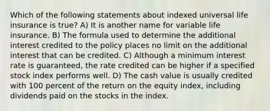 Which of the following statements about indexed universal life insurance is true? A) It is another name for variable life insurance. B) The formula used to determine the additional interest credited to the policy places no limit on the additional interest that can be credited. C) Although a minimum interest rate is guaranteed, the rate credited can be higher if a specified stock index performs well. D) The cash value is usually credited with 100 percent of the return on the equity index, including dividends paid on the stocks in the index.