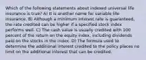 Which of the following statements about indexed universal life insurance is true? A) It is another name for variable life insurance. B) Although a minimum interest rate is guaranteed, the rate credited can be higher if a specified stock index performs well. C) The cash value is usually credited with 100 percent of the return on the equity index, including dividends paid on the stocks in the index. D) The formula used to determine the additional interest credited to the policy places no limit on the additional interest that can be credited.