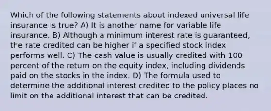 Which of the following statements about indexed universal life insurance is true? A) It is another name for variable life insurance. B) Although a minimum interest rate is guaranteed, the rate credited can be higher if a specified stock index performs well. C) The cash value is usually credited with 100 percent of the return on the equity index, including dividends paid on the stocks in the index. D) The formula used to determine the additional interest credited to the policy places no limit on the additional interest that can be credited.