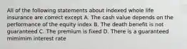 All of the following statements about indexed whole life insurance are correct except A. The cash value depends on the performance of the equity index B. The death benefit is not guaranteed C. The premium is fixed D. There is a guaranteed mimimim interest rate