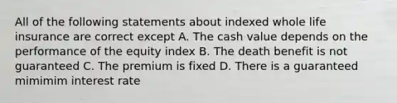 All of the following statements about indexed whole life insurance are correct except A. The cash value depends on the performance of the equity index B. The death benefit is not guaranteed C. The premium is fixed D. There is a guaranteed mimimim interest rate