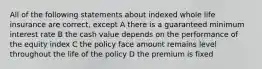 All of the following statements about indexed whole life insurance are correct, except A there is a guaranteed minimum interest rate B the cash value depends on the performance of the equity index C the policy face amount remains level throughout the life of the policy D the premium is fixed