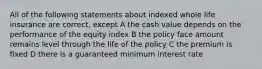 All of the following statements about indexed whole life insurance are correct, except A the cash value depends on the performance of the equity index B the policy face amount remains level through the life of the policy C the premium is fixed D there is a guaranteed minimum interest rate