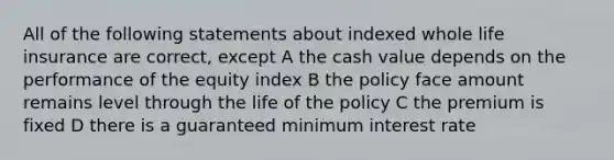 All of the following statements about indexed whole life insurance are correct, except A the cash value depends on the performance of the equity index B the policy face amount remains level through the life of the policy C the premium is fixed D there is a guaranteed minimum interest rate