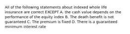 All of the following statements about indexed whole life insurance are correct EXCEPT A. the cash value depends on the performance of the equity index B. The death benefit is not guaranteed C. The premium is fixed D. There is a guaranteed minimum interest rate