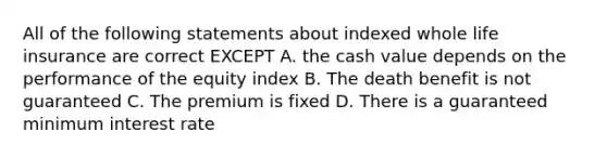 All of the following statements about indexed whole life insurance are correct EXCEPT A. the cash value depends on the performance of the equity index B. The death benefit is not guaranteed C. The premium is fixed D. There is a guaranteed minimum interest rate