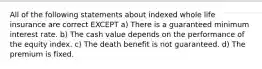 All of the following statements about indexed whole life insurance are correct EXCEPT a) There is a guaranteed minimum interest rate. b) The cash value depends on the performance of the equity index. c) The death benefit is not guaranteed. d) The premium is fixed.